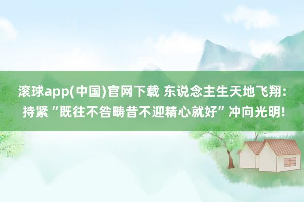 滚球app(中国)官网下载 东说念主生天地飞翔: 持紧“既往不咎畴昔不迎精心就好”冲向光明!
