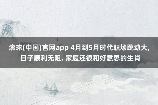 滚球(中国)官网app 4月到5月时代职场跳动大， 日子顺利无阻， 家庭还很和好意思的生肖