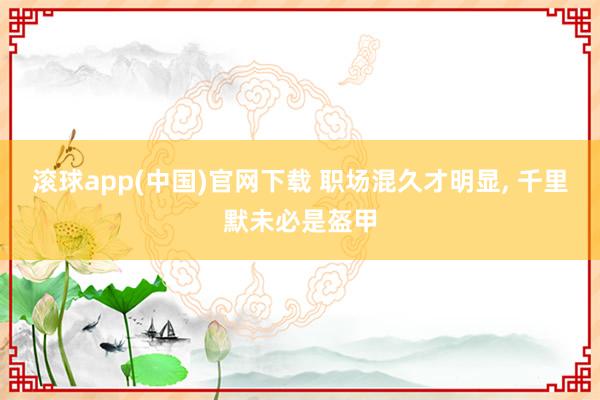 滚球app(中国)官网下载 职场混久才明显， 千里默未必是盔甲