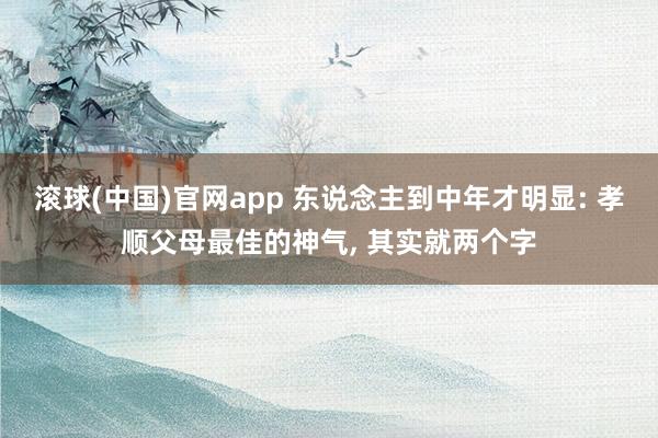 滚球(中国)官网app 东说念主到中年才明显: 孝顺父母最佳的神气， 其实就两个字