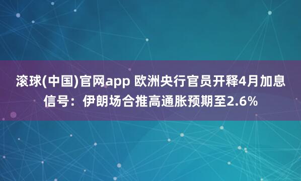 滚球(中国)官网app 欧洲央行官员开释4月加息信号：伊朗场合推高通胀预期至2.6%