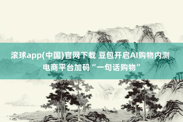 滚球app(中国)官网下载 豆包开启AI购物内测 电商平台加码“一句话购物”