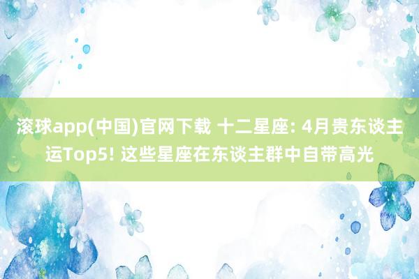 滚球app(中国)官网下载 十二星座: 4月贵东谈主运Top5! 这些星座在东谈主群中自带高光