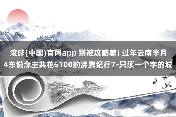 滚球(中国)官网app 别被攻略骗! 过年云南半月4东说念主共花6100的沸腾纪行7-只须一个字的城