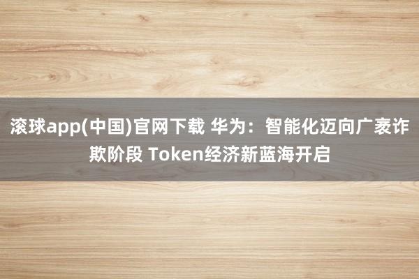 滚球app(中国)官网下载 华为：智能化迈向广袤诈欺阶段 Token经济新蓝海开启