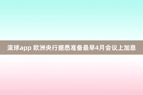 滚球app 欧洲央行据悉准备最早4月会议上加息