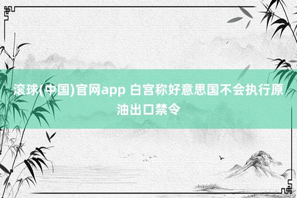滚球(中国)官网app 白宫称好意思国不会执行原油出口禁令