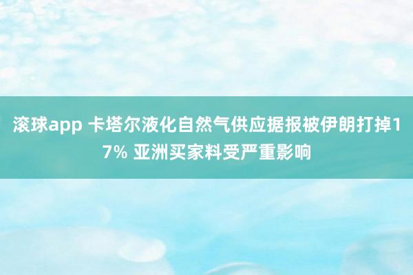 滚球app 卡塔尔液化自然气供应据报被伊朗打掉17% 亚洲买家料受严重影响
