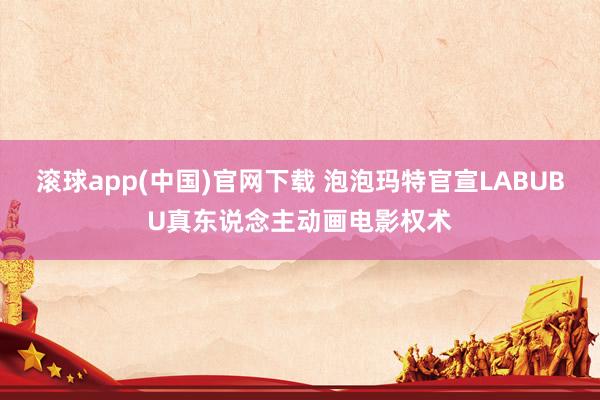 滚球app(中国)官网下载 泡泡玛特官宣LABUBU真东说念主动画电影权术