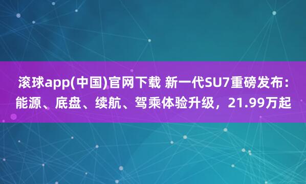 滚球app(中国)官网下载 新一代SU7重磅发布：能源、底盘、续航、驾乘体验升级，21.99万起
