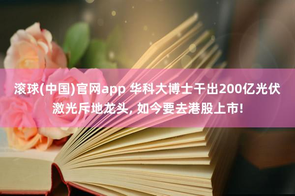 滚球(中国)官网app 华科大博士干出200亿光伏激光斥地龙头， 如今要去港股上市!