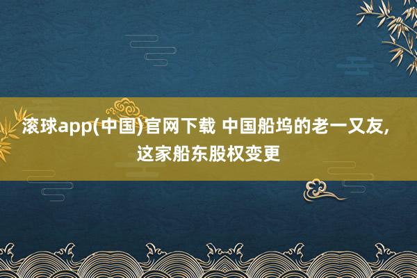 滚球app(中国)官网下载 中国船坞的老一又友， 这家船东股权变更