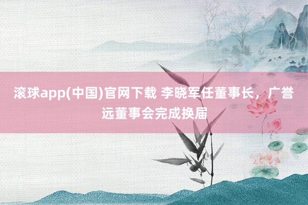滚球app(中国)官网下载 李晓军任董事长，广誉远董事会完成换届