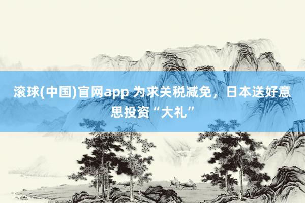 滚球(中国)官网app 为求关税减免，日本送好意思投资“大礼”