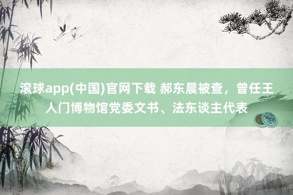滚球app(中国)官网下载 郝东晨被查，曾任王人门博物馆党委文书、法东谈主代表