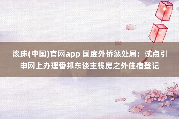 滚球(中国)官网app 国度外侨惩处局：试点引申网上办理番邦东谈主栈房之外住宿登记