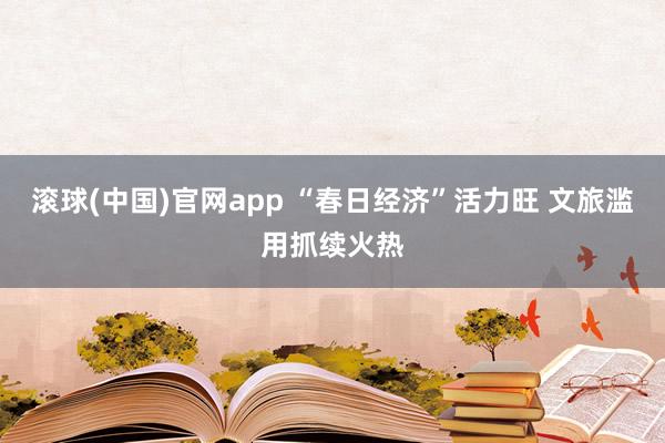 滚球(中国)官网app “春日经济”活力旺 文旅滥用抓续火热
