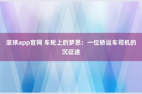 滚球app官网 车轮上的梦思：一位轿运车司机的沉征途