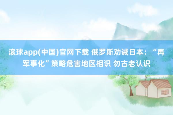 滚球app(中国)官网下载 俄罗斯劝诫日本：“再军事化”策略危害地区相识 勿古老认识
