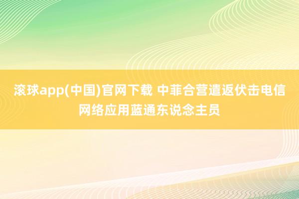 滚球app(中国)官网下载 中菲合营遣返伏击电信网络应用蓝通东说念主员