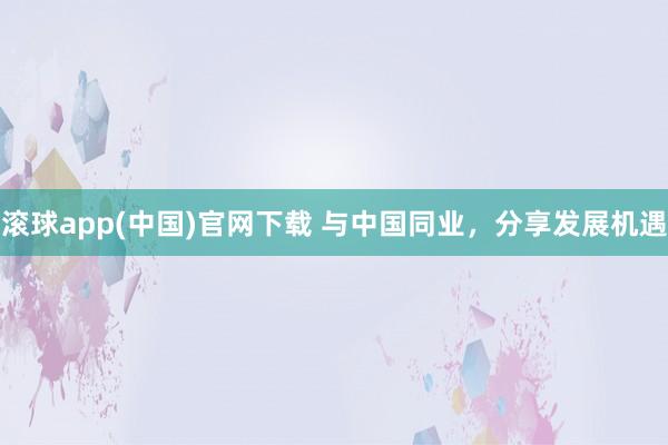 滚球app(中国)官网下载 与中国同业，分享发展机遇