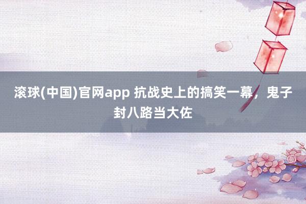 滚球(中国)官网app 抗战史上的搞笑一幕，鬼子封八路当大佐