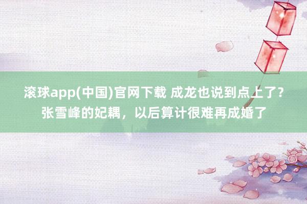 滚球app(中国)官网下载 成龙也说到点上了？张雪峰的妃耦，以后算计很难再成婚了