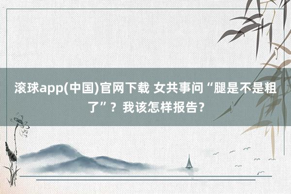滚球app(中国)官网下载 女共事问“腿是不是粗了”？我该怎样报告？