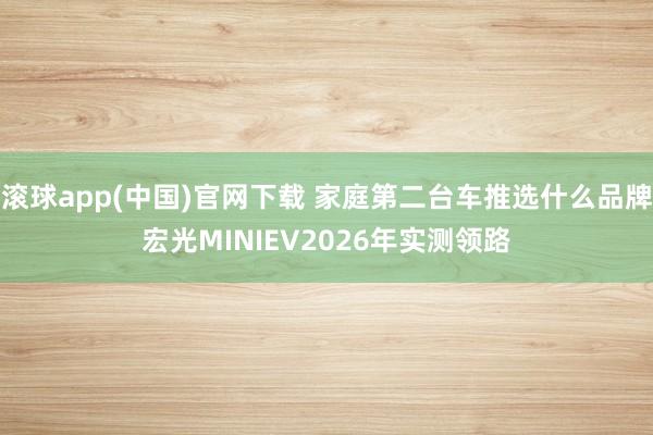 滚球app(中国)官网下载 家庭第二台车推选什么品牌宏光MINIEV2026年实测领路