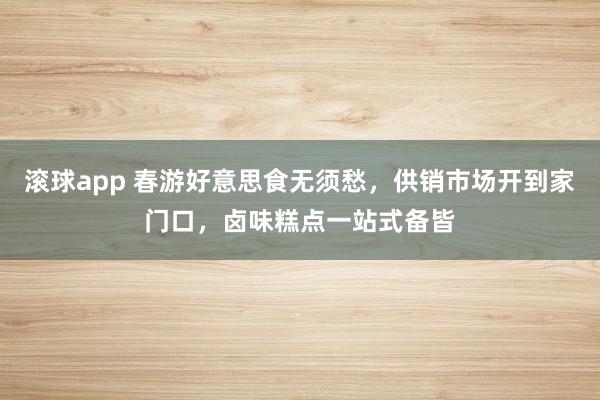 滚球app 春游好意思食无须愁，供销市场开到家门口，卤味糕点一站式备皆
