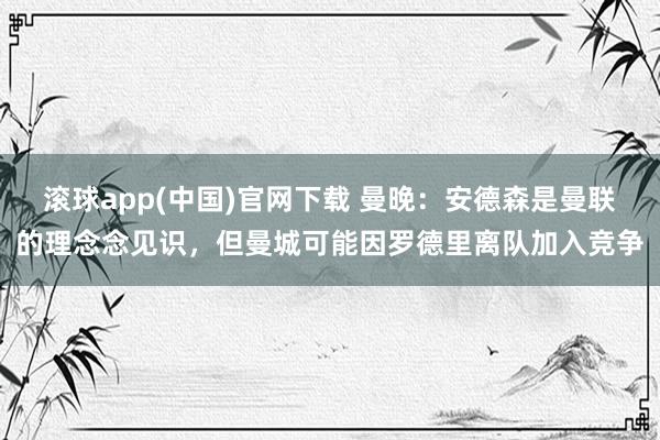滚球app(中国)官网下载 曼晚：安德森是曼联的理念念见识，但曼城可能因罗德里离队加入竞争