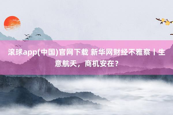 滚球app(中国)官网下载 新华网财经不雅察丨生意航天，商机安在？