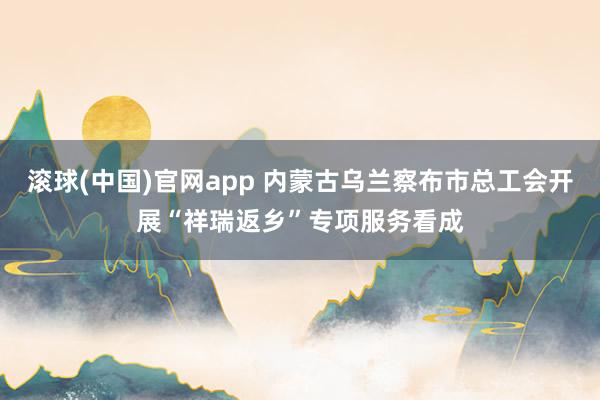 滚球(中国)官网app 内蒙古乌兰察布市总工会开展“祥瑞返乡”专项服务看成