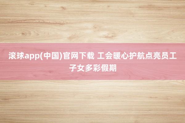 滚球app(中国)官网下载 工会暖心护航点亮员工子女多彩假期