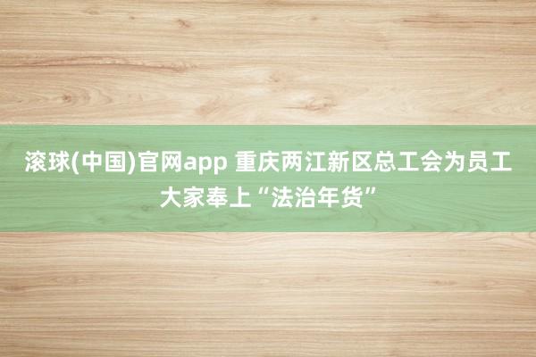 滚球(中国)官网app 重庆两江新区总工会为员工大家奉上“法治年货”