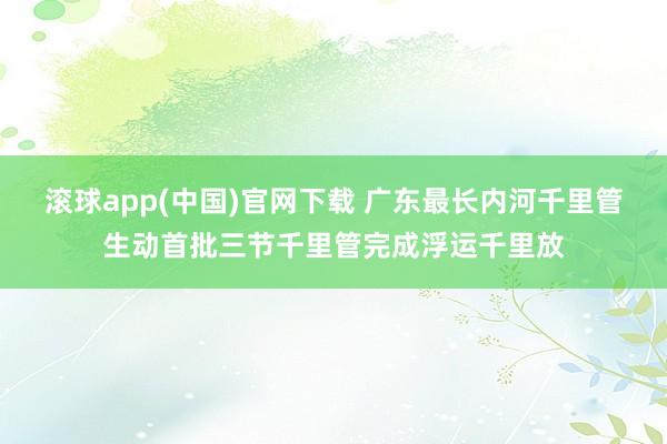 滚球app(中国)官网下载 广东最长内河千里管生动首批三节千里管完成浮运千里放