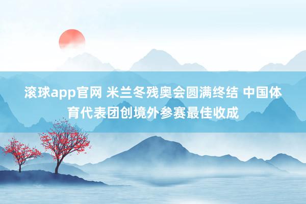滚球app官网 米兰冬残奥会圆满终结 中国体育代表团创境外参赛最佳收成