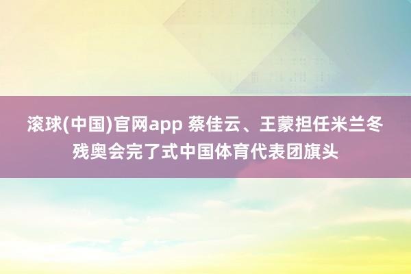 滚球(中国)官网app 蔡佳云、王蒙担任米兰冬残奥会完了式中国体育代表团旗头