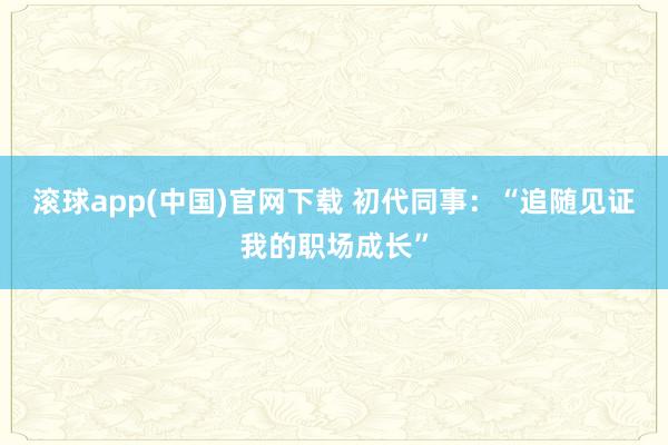 滚球app(中国)官网下载 初代同事：“追随见证我的职场成长”