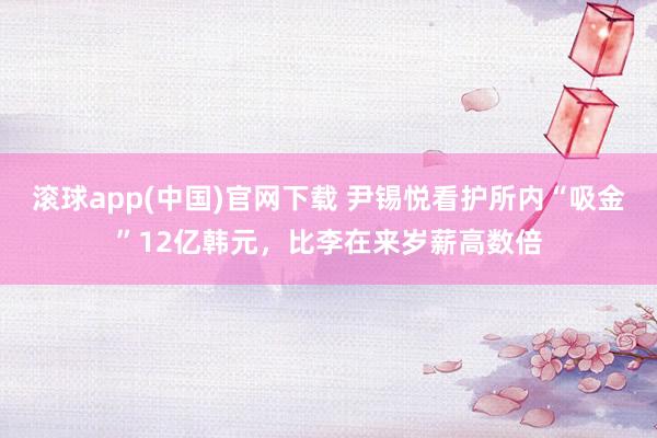 滚球app(中国)官网下载 尹锡悦看护所内“吸金”12亿韩元，比李在来岁薪高数倍