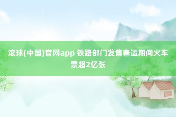 滚球(中国)官网app 铁路部门发售春运期间火车票超2亿张