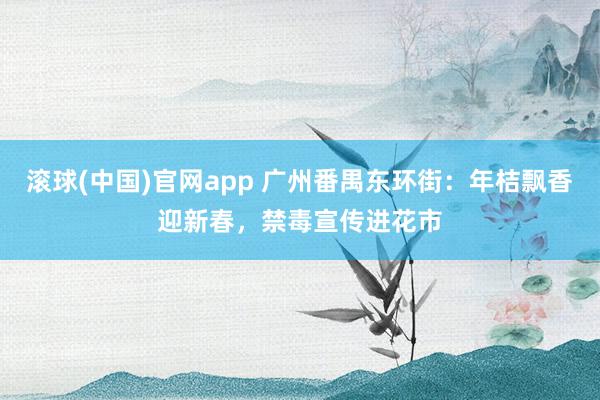 滚球(中国)官网app 广州番禺东环街：年桔飘香迎新春，禁毒宣传进花市