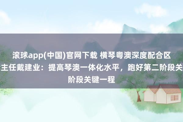 滚球app(中国)官网下载 横琴粤澳深度配合区执委会主任戴建业：提高琴澳一体化水平，跑好第二阶段关键一程