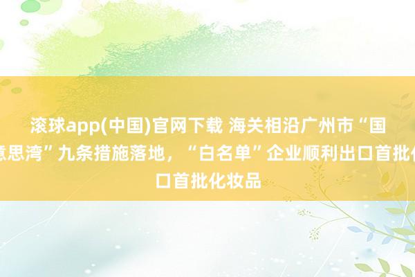 滚球app(中国)官网下载 海关相沿广州市“国际好意思湾”九条措施落地，“白名单”企业顺利出口首批化妆品