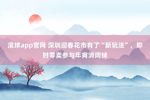 滚球app官网 深圳迎春花市有了“新玩法”，即时零卖参与年宵消阔绰