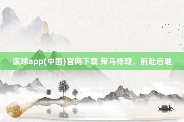 滚球app(中国)官网下载 策马扬鞭，前赴后继