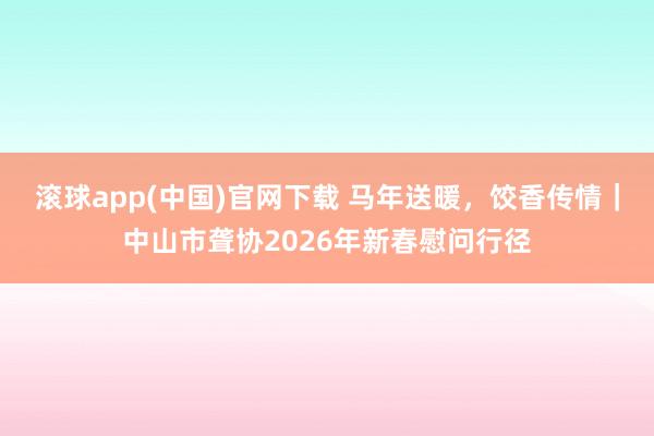 滚球app(中国)官网下载 马年送暖，饺香传情｜中山市聋协2026年新春慰问行径