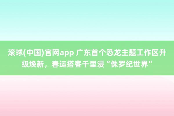 滚球(中国)官网app 广东首个恐龙主题工作区升级焕新，春运搭客千里浸“侏罗纪世界”