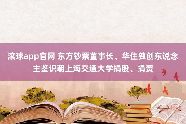 滚球app官网 东方钞票董事长、华住独创东说念主鉴识朝上海交通大学捐股、捐资