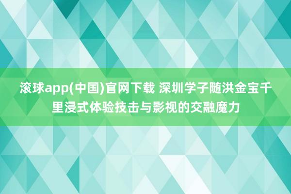 滚球app(中国)官网下载 深圳学子随洪金宝千里浸式体验技击与影视的交融魔力